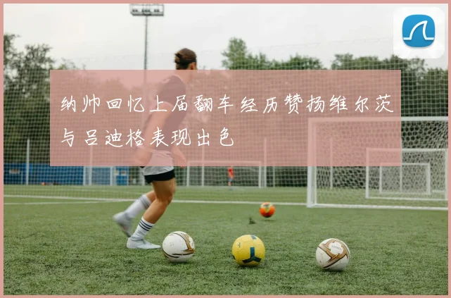 纳帅回忆上届翻车经历赞扬维尔茨与吕迪格表现出色