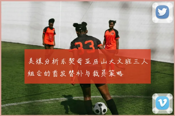 美媒分析东契奇亚历山大文班三人组合的首发替补与裁员策略