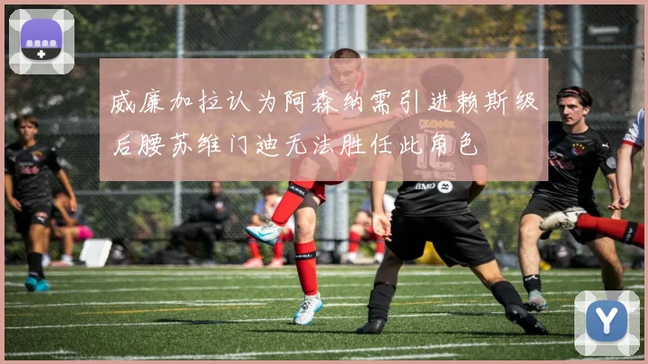 威廉加拉认为阿森纳需引进赖斯级后腰苏维门迪无法胜任此角色