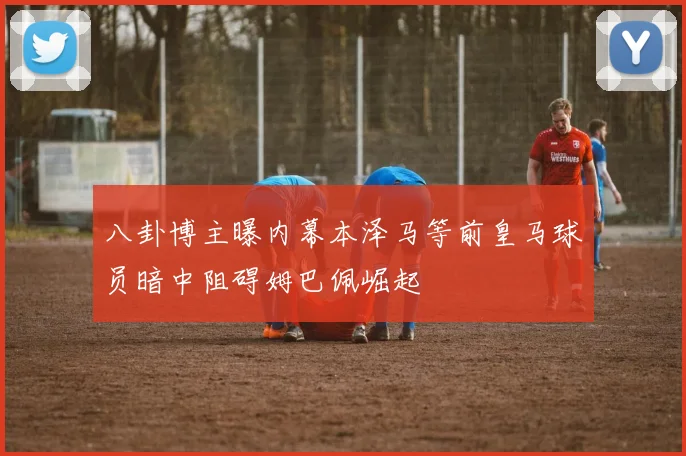 八卦博主曝内幕本泽马等前皇马球员暗中阻碍姆巴佩崛起