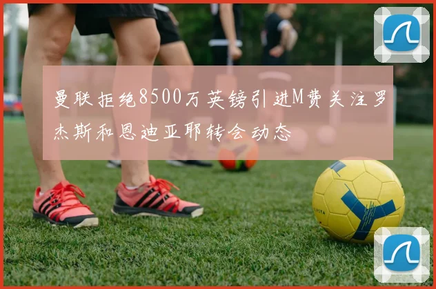 曼联拒绝8500万英镑引进M费关注罗杰斯和恩迪亚耶转会动态