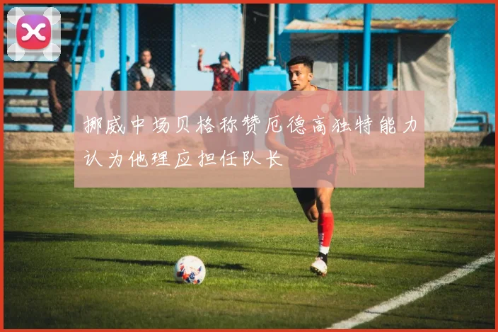 挪威中场贝格称赞厄德高独特能力认为他理应担任队长