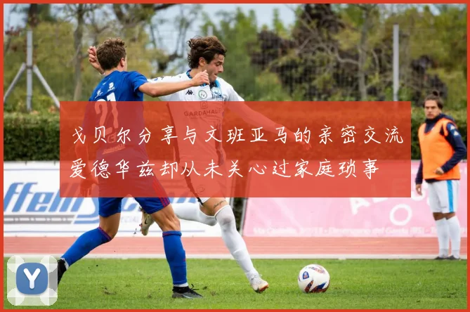 戈贝尔分享与文班亚马的亲密交流爱德华兹却从未关心过家庭琐事
