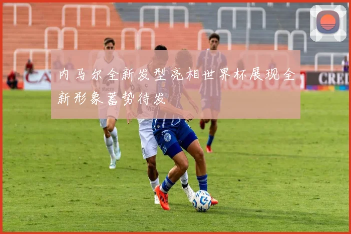 内马尔全新发型亮相世界杯展现全新形象蓄势待发