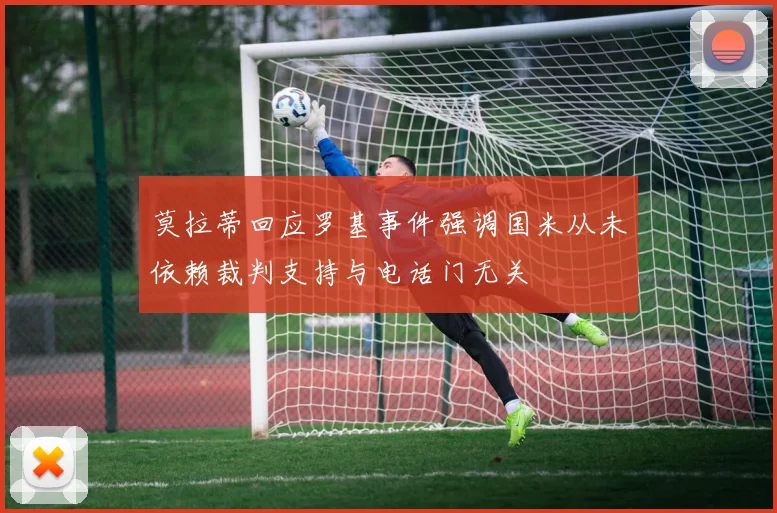 莫拉蒂回应罗基事件强调国米从未依赖裁判支持与电话门无关