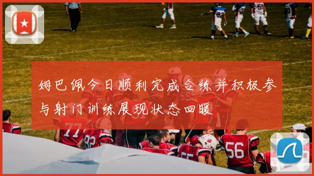 姆巴佩今日顺利完成合练并积极参与射门训练展现状态回暖