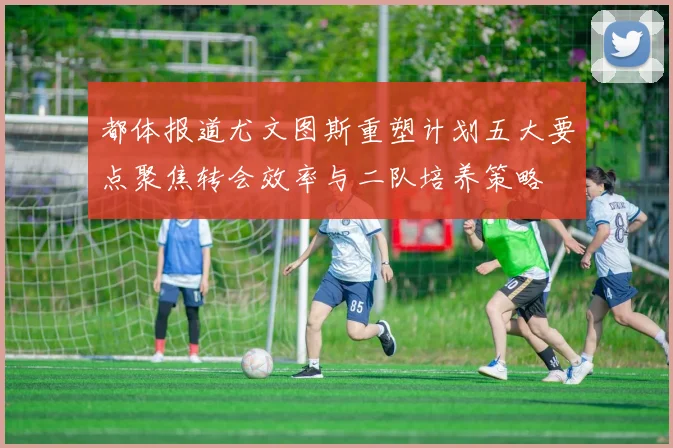 都体报道尤文图斯重塑计划五大要点聚焦转会效率与二队培养策略