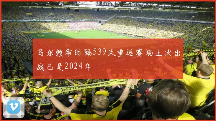 乌尔赖希时隔539天重返赛场上次出战已是2024年