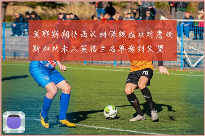 莫耶斯期待西汉姆保级成功对詹姆斯加纳未入英格兰名单感到失望