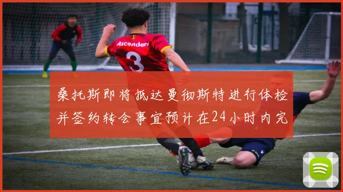 桑托斯即将抵达曼彻斯特进行体检并签约转会事宜预计在24小时内完成