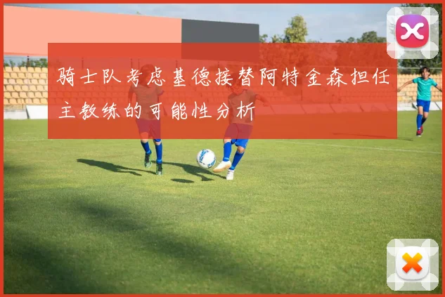 骑士队考虑基德接替阿特金森担任主教练的可能性分析