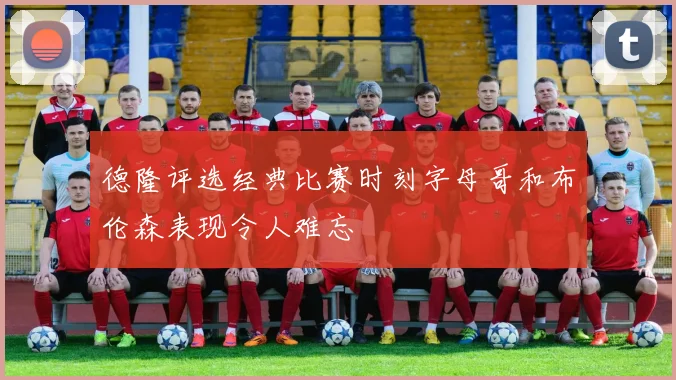 德隆评选经典比赛时刻字母哥和布伦森表现令人难忘