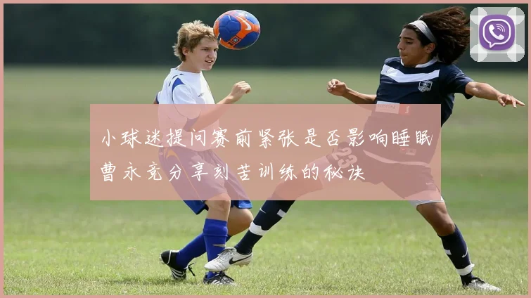 小球迷提问赛前紧张是否影响睡眠曹永竞分享刻苦训练的秘诀