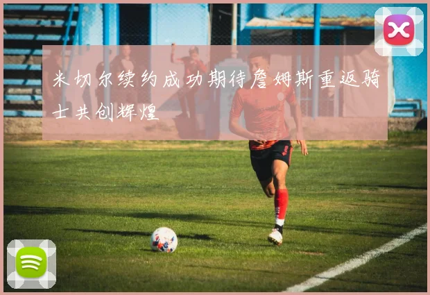 米切尔续约成功期待詹姆斯重返骑士共创辉煌