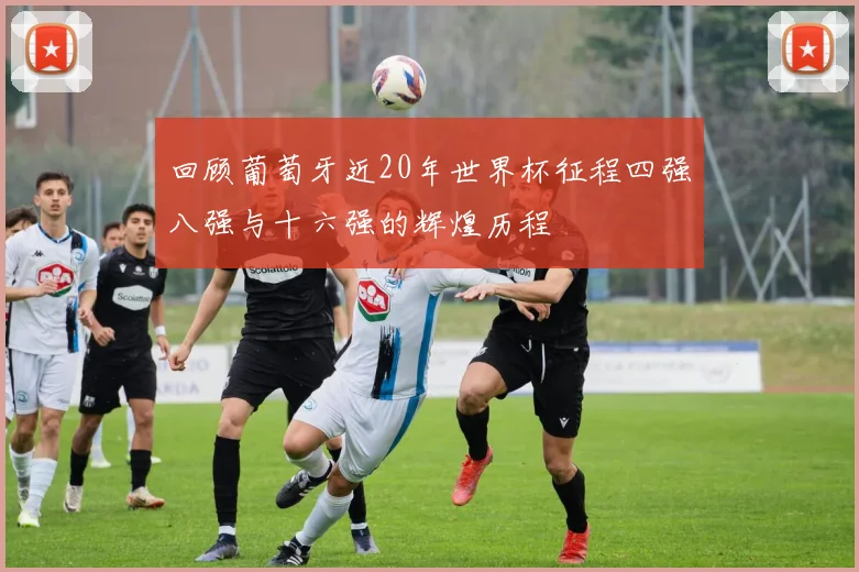 回顾葡萄牙近20年世界杯征程四强八强与十六强的辉煌历程