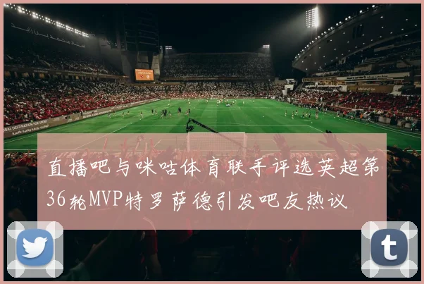 直播吧与咪咕体育联手评选英超第36轮MVP特罗萨德引发吧友热议