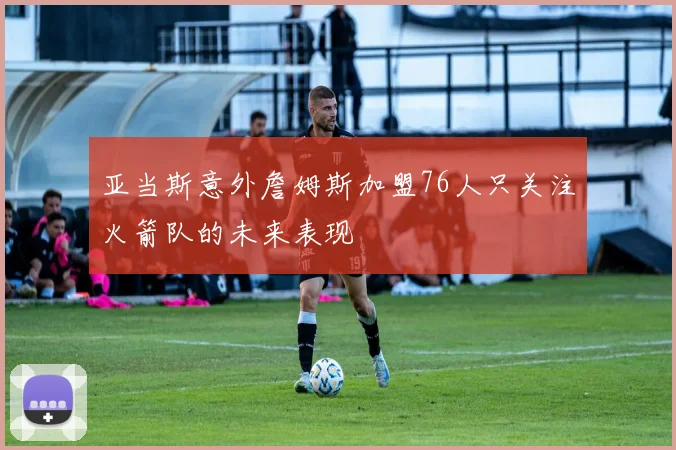 亚当斯意外詹姆斯加盟76人只关注火箭队的未来表现