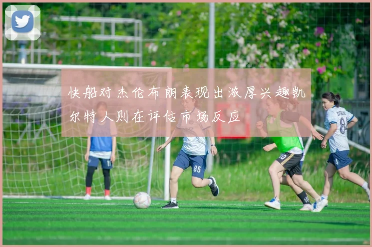 快船对杰伦布朗表现出浓厚兴趣凯尔特人则在评估市场反应