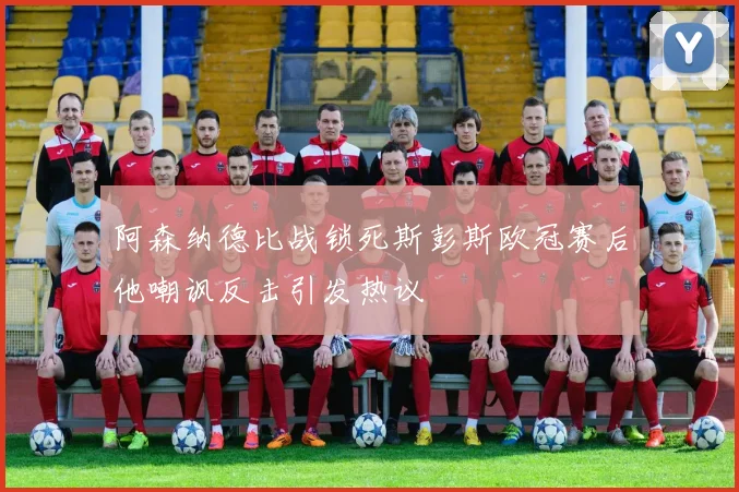 阿森纳德比战锁死斯彭斯欧冠赛后他嘲讽反击引发热议