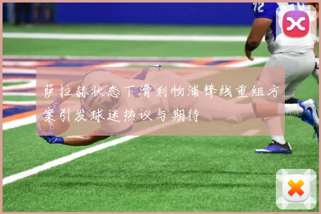萨拉赫状态下滑利物浦锋线重组方案引发球迷热议与期待