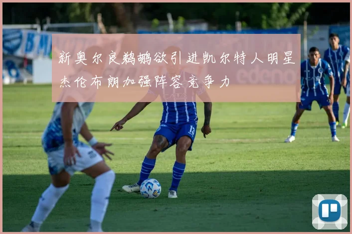 新奥尔良鹈鹕欲引进凯尔特人明星杰伦布朗加强阵容竞争力