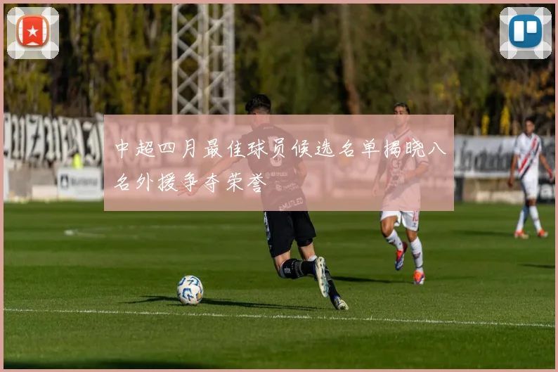 中超四月最佳球员候选名单揭晓八名外援争夺荣誉