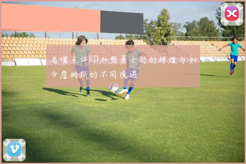名嘴点评KD加盟勇士时的辉煌与如今詹姆斯的不同境遇