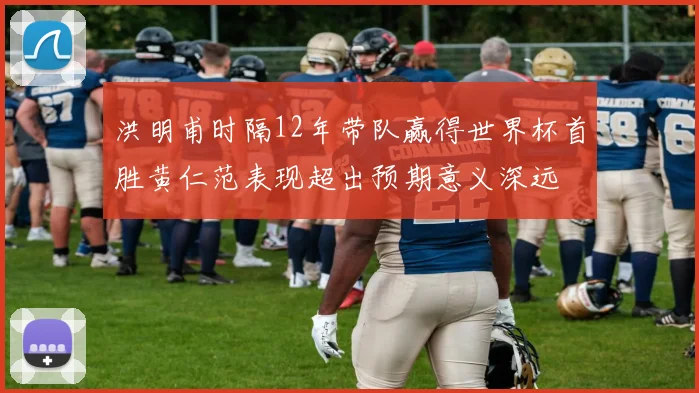 洪明甫时隔12年带队赢得世界杯首胜黄仁范表现超出预期意义深远