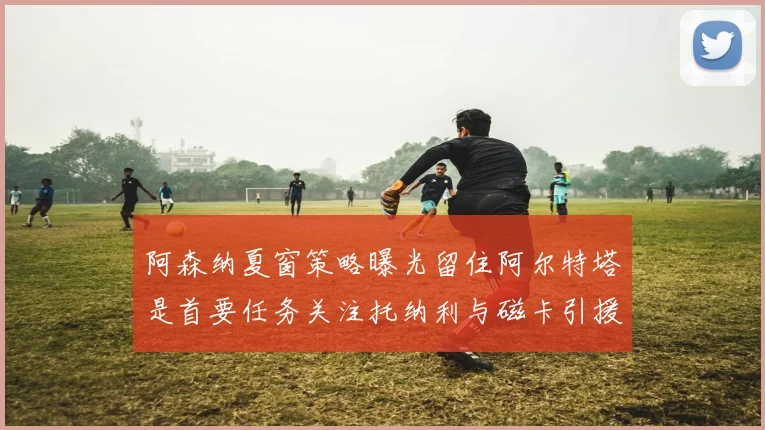 阿森纳夏窗策略曝光留住阿尔特塔是首要任务关注托纳利与磁卡引援动态