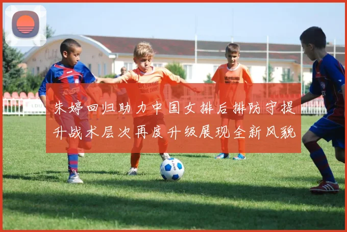 朱婷回归助力中国女排后排防守提升战术层次再度升级展现全新风貌