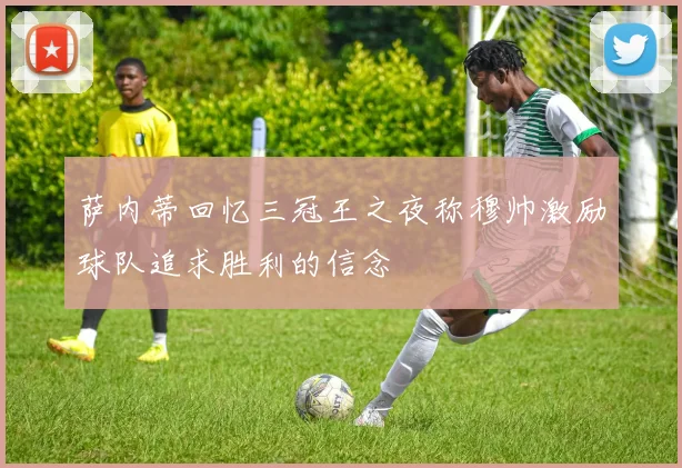 萨内蒂回忆三冠王之夜称穆帅激励球队追求胜利的信念