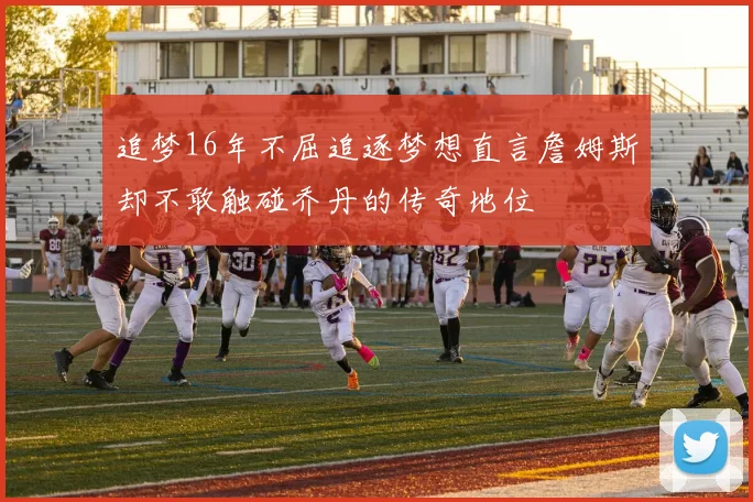 追梦16年不屈追逐梦想直言詹姆斯却不敢触碰乔丹的传奇地位