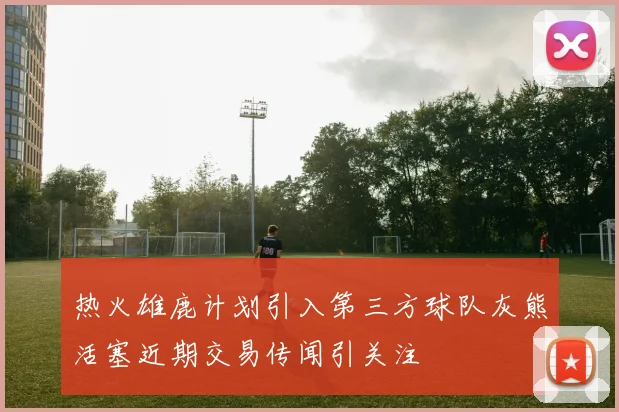 热火雄鹿计划引入第三方球队灰熊活塞近期交易传闻引关注