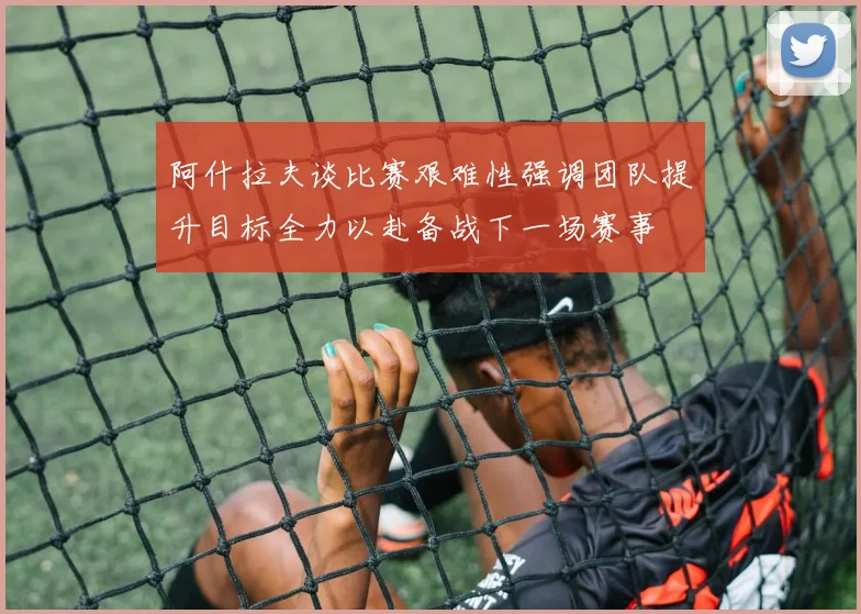 阿什拉夫谈比赛艰难性强调团队提升目标全力以赴备战下一场赛事