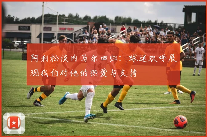 阿利松谈内马尔回归：球迷欢呼展现我们对他的热爱与支持