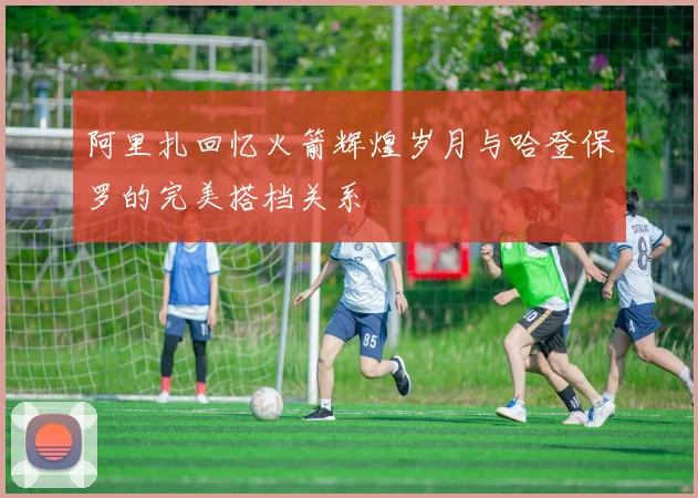 阿里扎回忆火箭辉煌岁月与哈登保罗的完美搭档关系