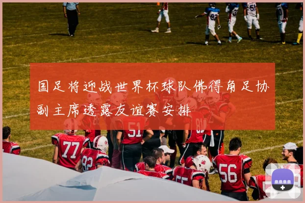 国足将迎战世界杯球队佛得角足协副主席透露友谊赛安排